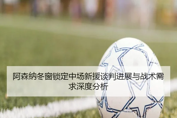 阿森纳冬窗锁定中场新援谈判进展与战术需求深度分析